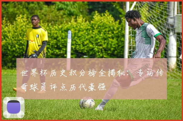 世界杯历史积分榜全揭秘:专访传奇球员评点历代豪强