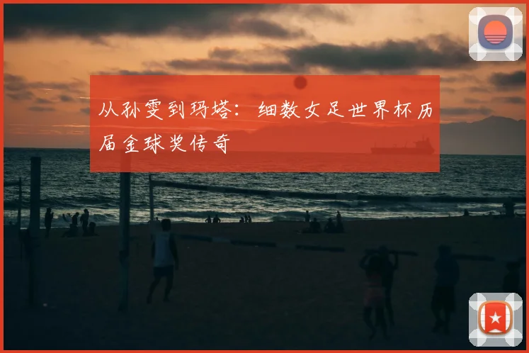 从孙雯到玛塔:细数女足世界杯历届金球奖传奇