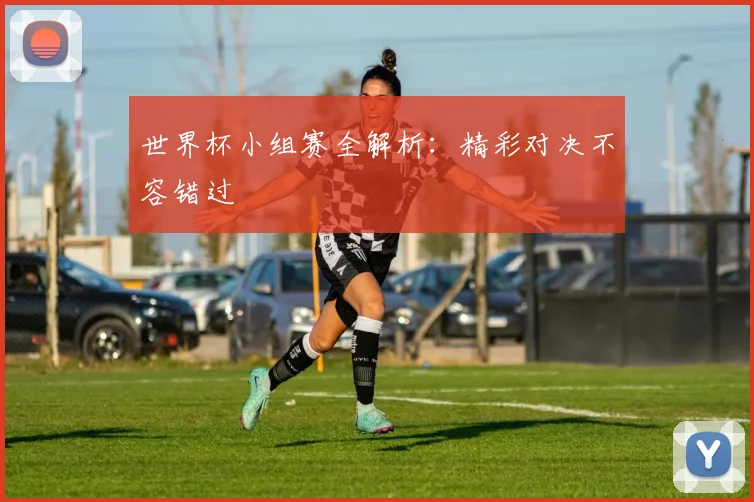 世界杯小组赛全解析：精彩对决不容错过