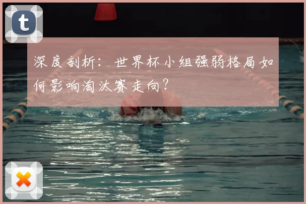深度剖析：世界杯小组强弱格局如何影响淘汰赛走向？