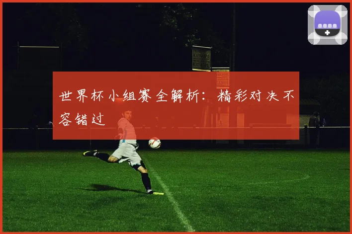 世界杯小组赛全解析：精彩对决不容错过