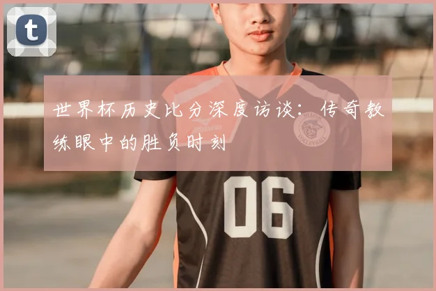 世界杯历史比分深度访谈:传奇教练眼中的胜负时刻