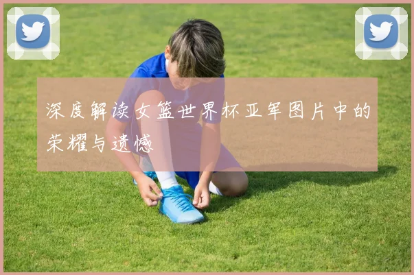 深度解读女篮世界杯亚军图片中的荣耀与遗憾