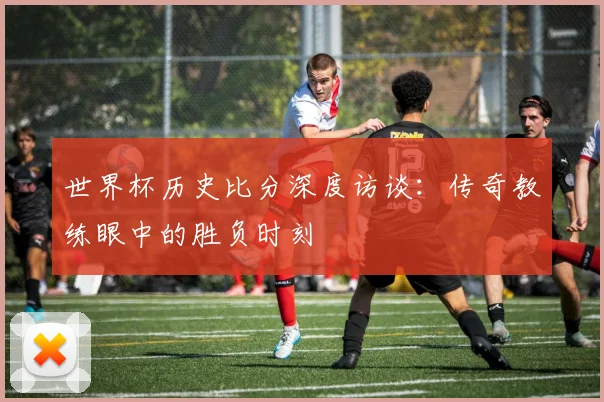 世界杯历史比分深度访谈:传奇教练眼中的胜负时刻