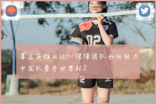 幕后英雄访谈：保障团队如何助力中国队勇夺世界杯2